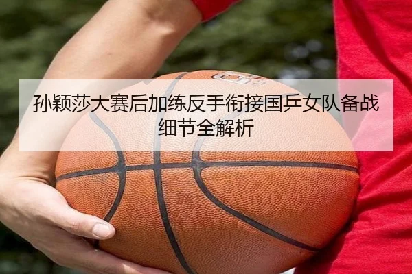 孙颖莎大赛后加练反手衔接国乒女队备战细节全解析